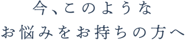 今､このようなお悩みをお持ちの方へ