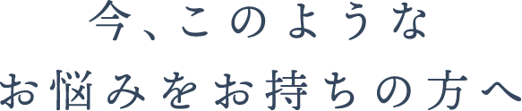 今､このようなお悩みをお持ちの方へ